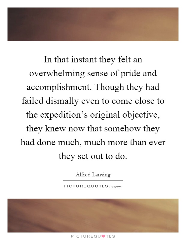 In that instant they felt an overwhelming sense of pride and accomplishment. Though they had failed dismally even to come close to the expedition's original objective, they knew now that somehow they had done much, much more than ever they set out to do Picture Quote #1