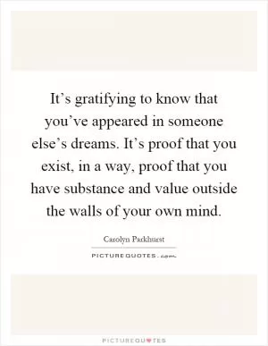 It’s gratifying to know that you’ve appeared in someone else’s dreams. It’s proof that you exist, in a way, proof that you have substance and value outside the walls of your own mind Picture Quote #1