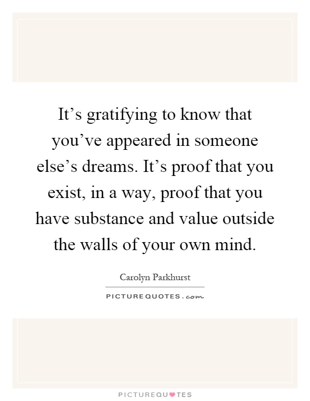 It's gratifying to know that you've appeared in someone else's dreams. It's proof that you exist, in a way, proof that you have substance and value outside the walls of your own mind Picture Quote #1
