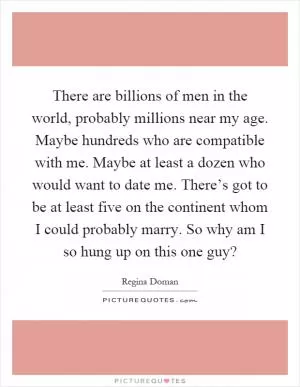 There are billions of men in the world, probably millions near my age. Maybe hundreds who are compatible with me. Maybe at least a dozen who would want to date me. There’s got to be at least five on the continent whom I could probably marry. So why am I so hung up on this one guy? Picture Quote #1