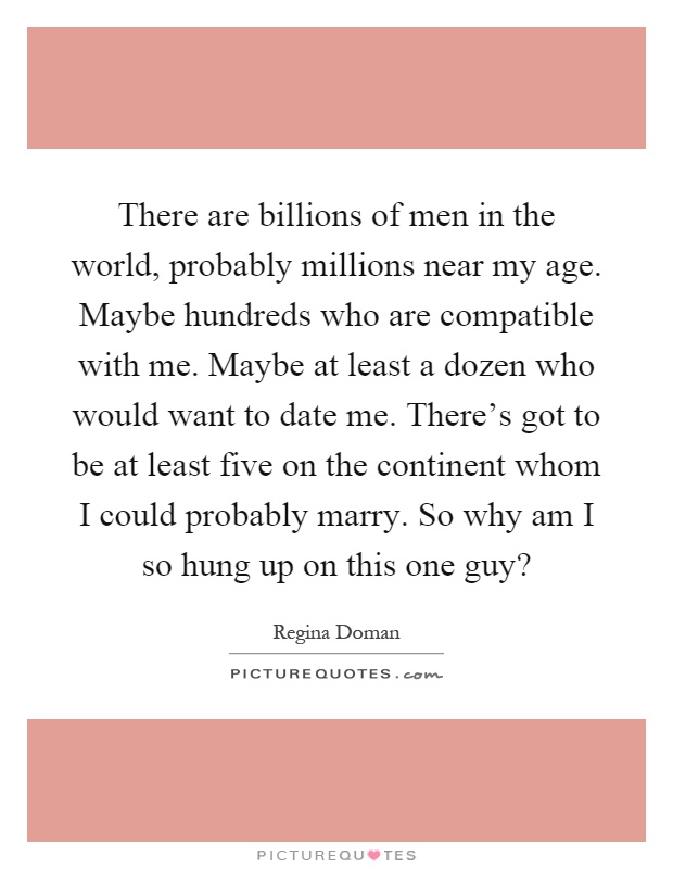 There are billions of men in the world, probably millions near my age. Maybe hundreds who are compatible with me. Maybe at least a dozen who would want to date me. There's got to be at least five on the continent whom I could probably marry. So why am I so hung up on this one guy? Picture Quote #1