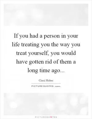 If you had a person in your life treating you the way you treat yourself, you would have gotten rid of them a long time ago Picture Quote #1