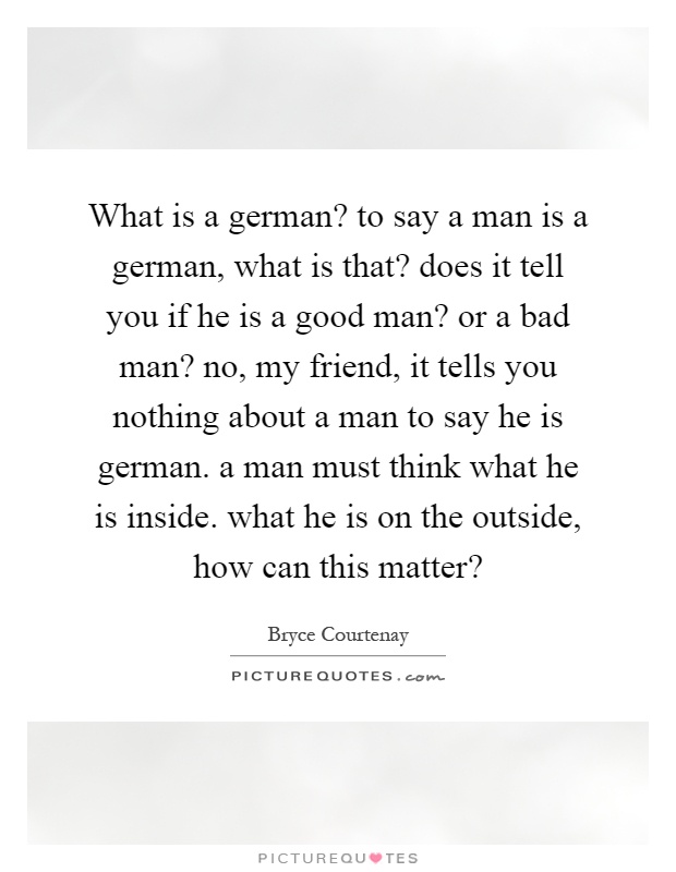What is a german? to say a man is a german, what is that? does it tell you if he is a good man? or a bad man? no, my friend, it tells you nothing about a man to say he is german. a man must think what he is inside. what he is on the outside, how can this matter? Picture Quote #1