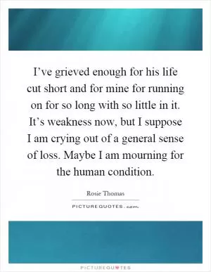 I’ve grieved enough for his life cut short and for mine for running on for so long with so little in it. It’s weakness now, but I suppose I am crying out of a general sense of loss. Maybe I am mourning for the human condition Picture Quote #1