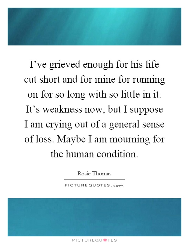 I've grieved enough for his life cut short and for mine for running on for so long with so little in it. It's weakness now, but I suppose I am crying out of a general sense of loss. Maybe I am mourning for the human condition Picture Quote #1