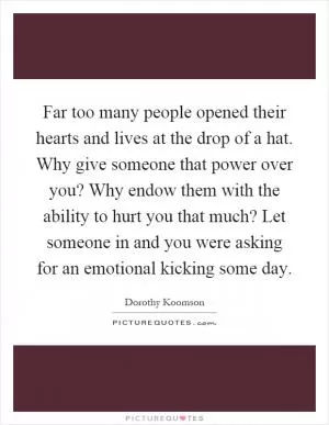 Far too many people opened their hearts and lives at the drop of a hat. Why give someone that power over you? Why endow them with the ability to hurt you that much? Let someone in and you were asking for an emotional kicking some day Picture Quote #1