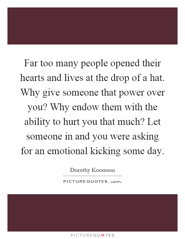 Far too many people opened their hearts and lives at the drop of a hat. Why give someone that power over you? Why endow them with the ability to hurt you that much? Let someone in and you were asking for an emotional kicking some day Picture Quote #1