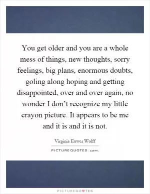 You get older and you are a whole mess of things, new thoughts, sorry feelings, big plans, enormous doubts, goling along hoping and getting disappointed, over and over again, no wonder I don’t recognize my little crayon picture. It appears to be me and it is and it is not Picture Quote #1