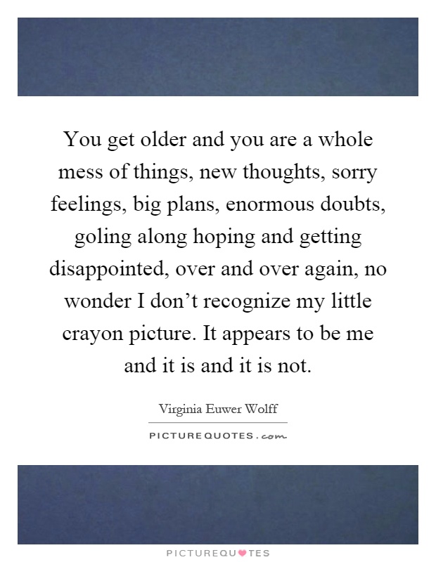 You get older and you are a whole mess of things, new thoughts, sorry feelings, big plans, enormous doubts, goling along hoping and getting disappointed, over and over again, no wonder I don't recognize my little crayon picture. It appears to be me and it is and it is not Picture Quote #1