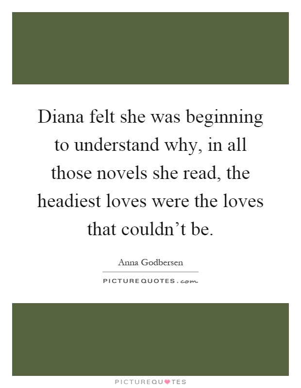 Diana felt she was beginning to understand why, in all those novels she read, the headiest loves were the loves that couldn't be Picture Quote #1