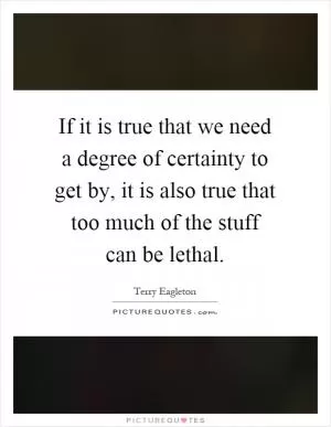 If it is true that we need a degree of certainty to get by, it is also true that too much of the stuff can be lethal Picture Quote #1