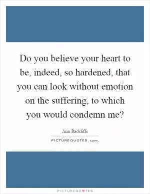 Do you believe your heart to be, indeed, so hardened, that you can look without emotion on the suffering, to which you would condemn me? Picture Quote #1