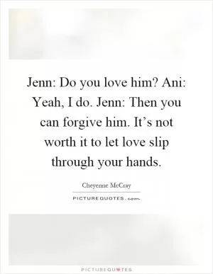 Jenn: Do you love him? Ani: Yeah, I do. Jenn: Then you can forgive him. It’s not worth it to let love slip through your hands Picture Quote #1