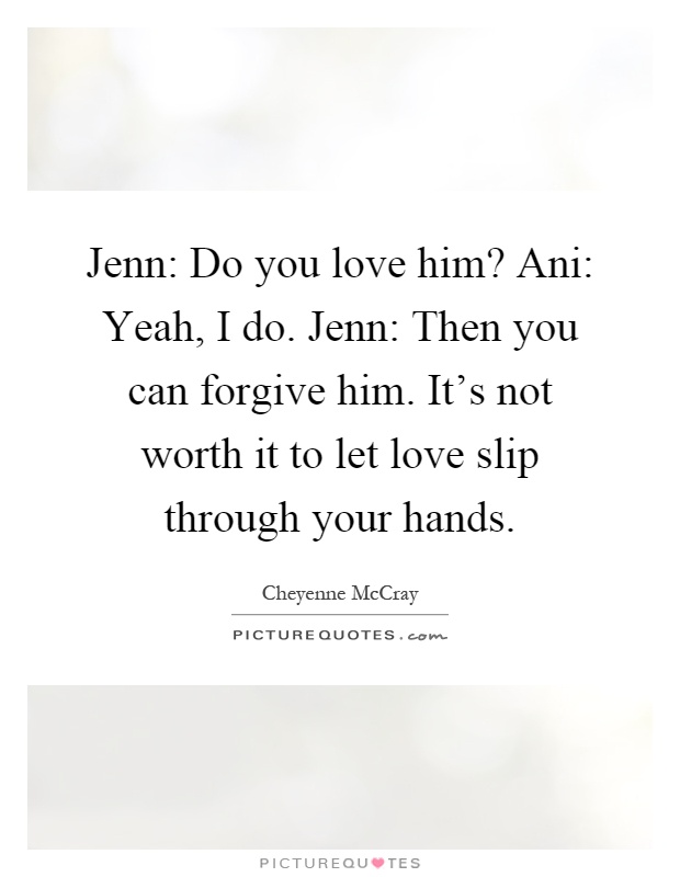 Jenn: Do you love him? Ani: Yeah, I do. Jenn: Then you can forgive him. It's not worth it to let love slip through your hands Picture Quote #1