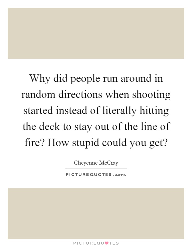 Why did people run around in random directions when shooting started instead of literally hitting the deck to stay out of the line of fire? How stupid could you get? Picture Quote #1