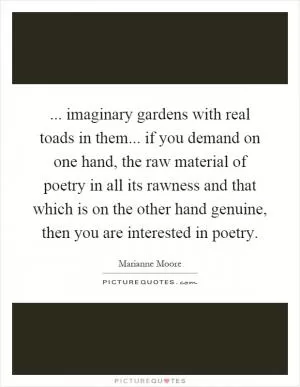 ... imaginary gardens with real toads in them... if you demand on one hand, the raw material of poetry in all its rawness and that which is on the other hand genuine, then you are interested in poetry Picture Quote #1