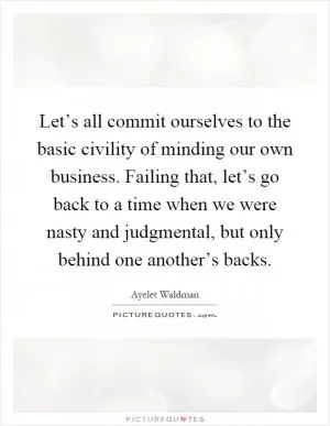 Let’s all commit ourselves to the basic civility of minding our own business. Failing that, let’s go back to a time when we were nasty and judgmental, but only behind one another’s backs Picture Quote #1