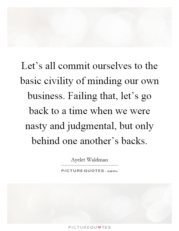 Let's all commit ourselves to the basic civility of minding our own business. Failing that, let's go back to a time when we were nasty and judgmental, but only behind one another's backs Picture Quote #1