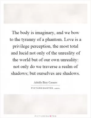 The body is imaginary, and we bow to the tyranny of a phantom. Love is a privilege perception, the most total and lucid not only of the unreality of the world but of our own unreality: not only do we traverse a realm of shadows; but ourselves are shadows Picture Quote #1