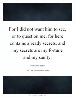 For I did not want him to see, or to question me, for here contains already secrets, and my secrets are my fortune and my sanity Picture Quote #1