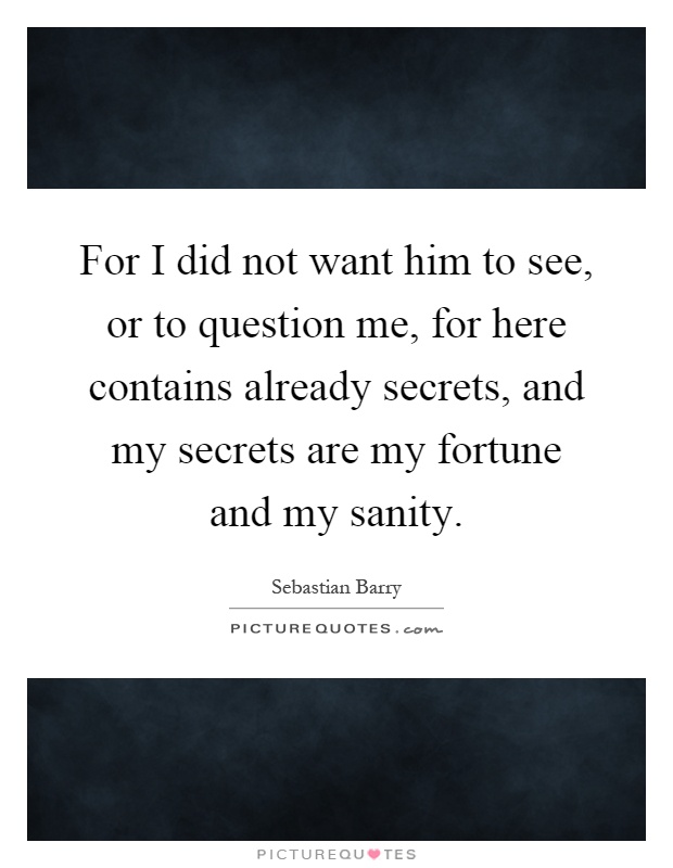 For I did not want him to see, or to question me, for here contains already secrets, and my secrets are my fortune and my sanity Picture Quote #1