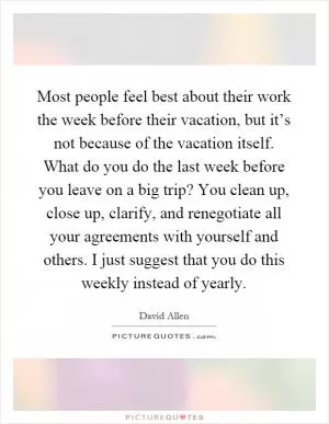 Most people feel best about their work the week before their vacation, but it’s not because of the vacation itself. What do you do the last week before you leave on a big trip? You clean up, close up, clarify, and renegotiate all your agreements with yourself and others. I just suggest that you do this weekly instead of yearly Picture Quote #1