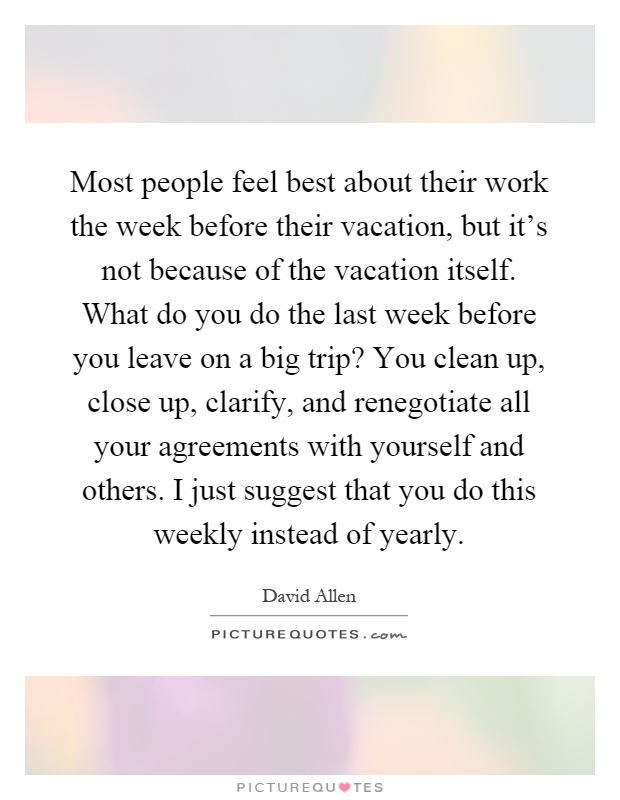 Most people feel best about their work the week before their vacation, but it's not because of the vacation itself. What do you do the last week before you leave on a big trip? You clean up, close up, clarify, and renegotiate all your agreements with yourself and others. I just suggest that you do this weekly instead of yearly Picture Quote #1