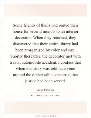 Some friends of theirs had rented their house for several months to an interior decorator. When they returned, they discovered that their entire library had been reorganized by color and size. Shortly thereafter, the decorator met with a fatal automobile accident. I confess that when this story was told, everyone around the dinner table concurred that justice had been served Picture Quote #1