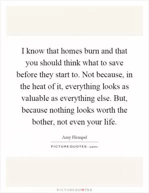 I know that homes burn and that you should think what to save before they start to. Not because, in the heat of it, everything looks as valuable as everything else. But, because nothing looks worth the bother, not even your life Picture Quote #1
