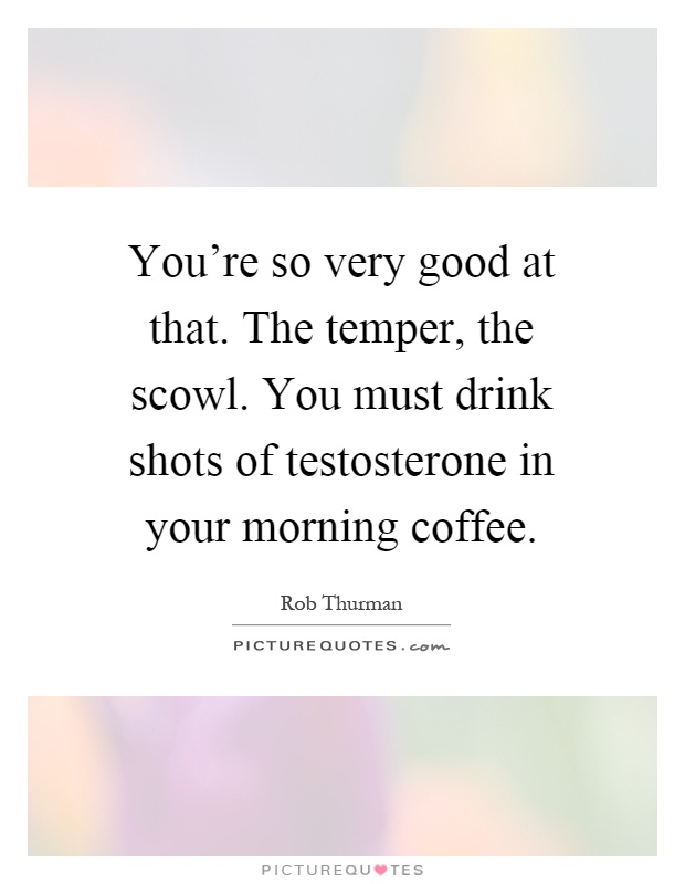 You're so very good at that. The temper, the scowl. You must drink shots of testosterone in your morning coffee Picture Quote #1