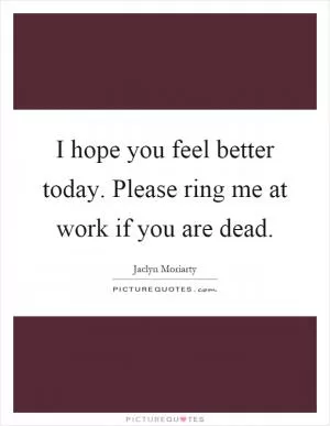 I hope you feel better today. Please ring me at work if you are dead Picture Quote #1