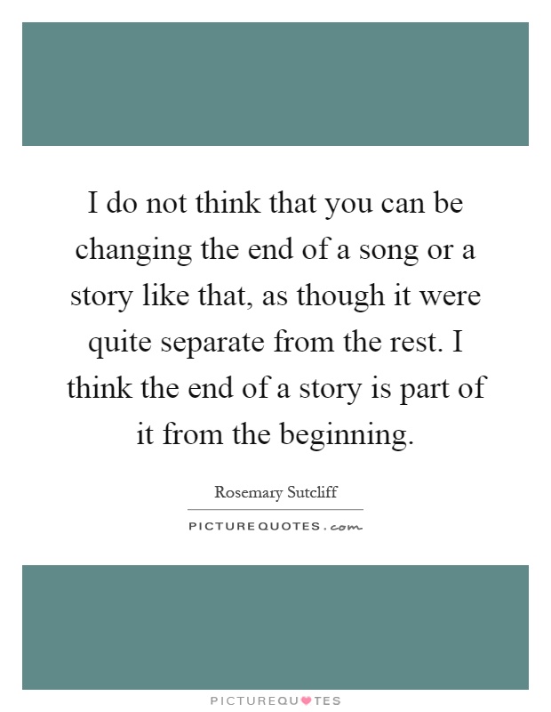 I do not think that you can be changing the end of a song or a story like that, as though it were quite separate from the rest. I think the end of a story is part of it from the beginning Picture Quote #1