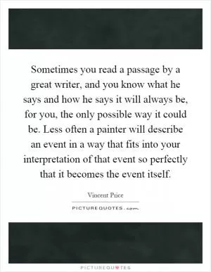 Sometimes you read a passage by a great writer, and you know what he says and how he says it will always be, for you, the only possible way it could be. Less often a painter will describe an event in a way that fits into your interpretation of that event so perfectly that it becomes the event itself Picture Quote #1