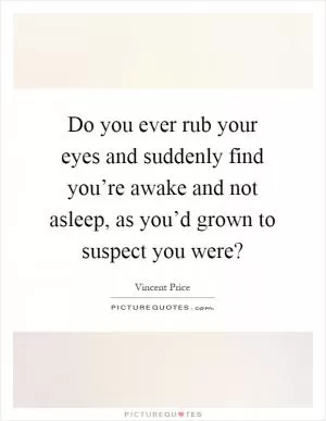 Do you ever rub your eyes and suddenly find you’re awake and not asleep, as you’d grown to suspect you were? Picture Quote #1