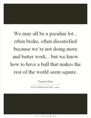 We may all be a peculiar lot... often broke, often dissatisfied because we’re not doing more and better work... but we know how to have a ball that makes the rest of the world seem square Picture Quote #1
