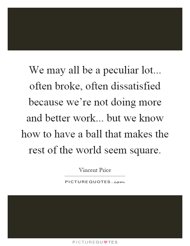 We may all be a peculiar lot... often broke, often dissatisfied because we're not doing more and better work... but we know how to have a ball that makes the rest of the world seem square Picture Quote #1