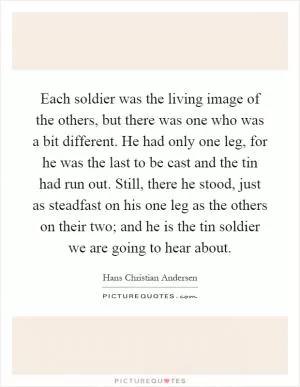 Each soldier was the living image of the others, but there was one who was a bit different. He had only one leg, for he was the last to be cast and the tin had run out. Still, there he stood, just as steadfast on his one leg as the others on their two; and he is the tin soldier we are going to hear about Picture Quote #1