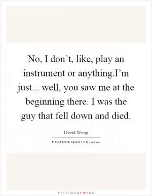 No, I don’t, like, play an instrument or anything.I’m just... well, you saw me at the beginning there. I was the guy that fell down and died Picture Quote #1