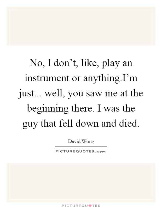 No, I don't, like, play an instrument or anything.I'm just... well, you saw me at the beginning there. I was the guy that fell down and died Picture Quote #1