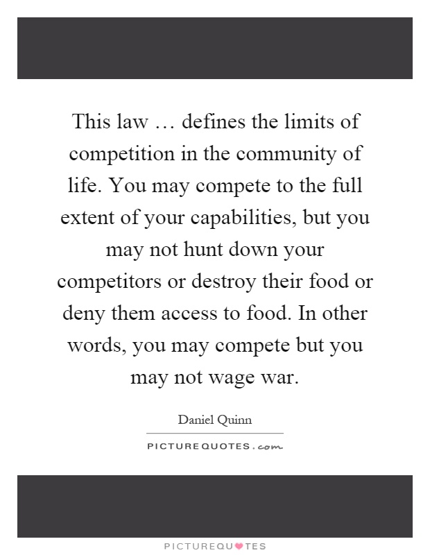 This law … defines the limits of competition in the community of life. You may compete to the full extent of your capabilities, but you may not hunt down your competitors or destroy their food or deny them access to food. In other words, you may compete but you may not wage war Picture Quote #1