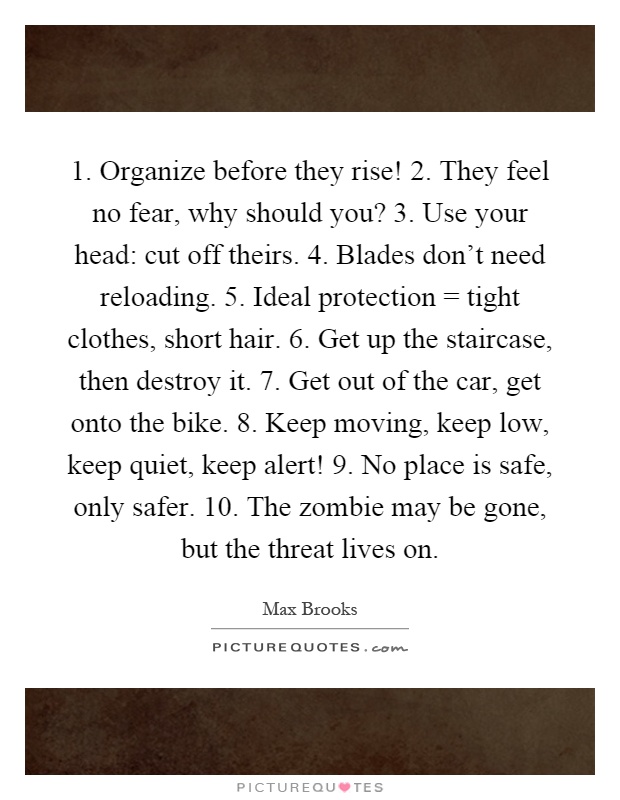 1. Organize before they rise! 2. They feel no fear, why should you? 3. Use your head: cut off theirs. 4. Blades don't need reloading. 5. Ideal protection = tight clothes, short hair. 6. Get up the staircase, then destroy it. 7. Get out of the car, get onto the bike. 8. Keep moving, keep low, keep quiet, keep alert! 9. No place is safe, only safer. 10. The zombie may be gone, but the threat lives on Picture Quote #1