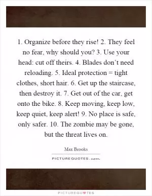 1. Organize before they rise! 2. They feel no fear, why should you? 3. Use your head: cut off theirs. 4. Blades don’t need reloading. 5. Ideal protection = tight clothes, short hair. 6. Get up the staircase, then destroy it. 7. Get out of the car, get onto the bike. 8. Keep moving, keep low, keep quiet, keep alert! 9. No place is safe, only safer. 10. The zombie may be gone, but the threat lives on Picture Quote #1