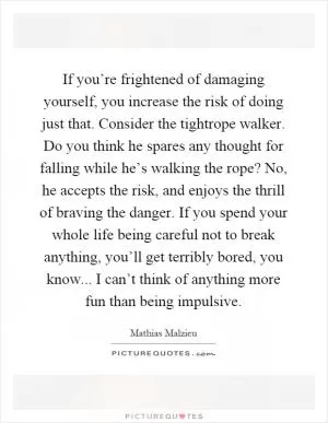 If you’re frightened of damaging yourself, you increase the risk of doing just that. Consider the tightrope walker. Do you think he spares any thought for falling while he’s walking the rope? No, he accepts the risk, and enjoys the thrill of braving the danger. If you spend your whole life being careful not to break anything, you’ll get terribly bored, you know... I can’t think of anything more fun than being impulsive Picture Quote #1