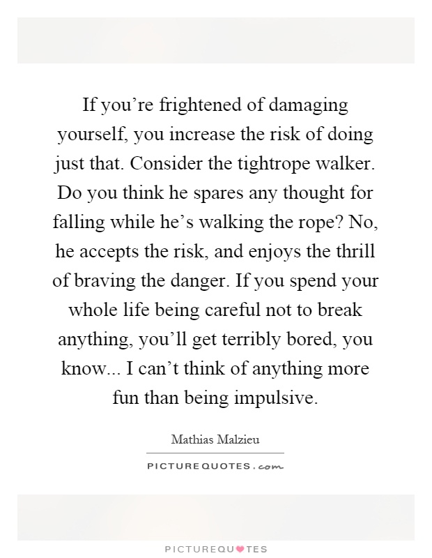 If you're frightened of damaging yourself, you increase the risk of doing just that. Consider the tightrope walker. Do you think he spares any thought for falling while he's walking the rope? No, he accepts the risk, and enjoys the thrill of braving the danger. If you spend your whole life being careful not to break anything, you'll get terribly bored, you know... I can't think of anything more fun than being impulsive Picture Quote #1