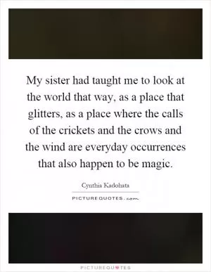 My sister had taught me to look at the world that way, as a place that glitters, as a place where the calls of the crickets and the crows and the wind are everyday occurrences that also happen to be magic Picture Quote #1