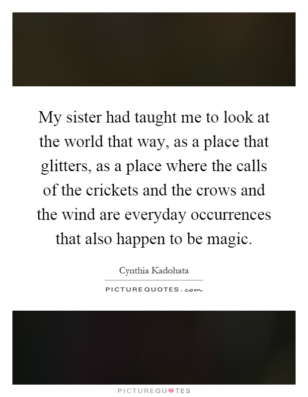 My sister had taught me to look at the world that way, as a place that glitters, as a place where the calls of the crickets and the crows and the wind are everyday occurrences that also happen to be magic Picture Quote #1