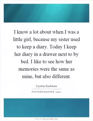 I know a lot about when I was a little girl, because my sister used to keep a diary. Today I keep her diary in a drawer next to by bed. I like to see how her memories were the same as mine, but also different Picture Quote #1