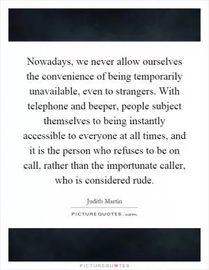 Nowadays, we never allow ourselves the convenience of being temporarily unavailable, even to strangers. With telephone and beeper, people subject themselves to being instantly accessible to everyone at all times, and it is the person who refuses to be on call, rather than the importunate caller, who is considered rude Picture Quote #1