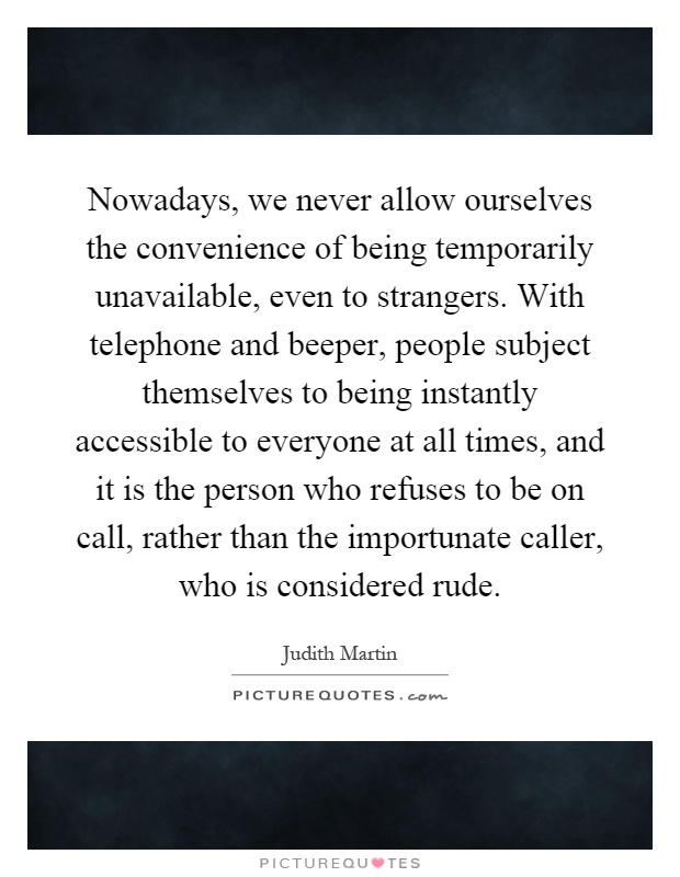 Nowadays, we never allow ourselves the convenience of being temporarily unavailable, even to strangers. With telephone and beeper, people subject themselves to being instantly accessible to everyone at all times, and it is the person who refuses to be on call, rather than the importunate caller, who is considered rude Picture Quote #1