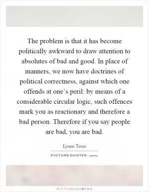 The problem is that it has become politically awkward to draw attention to absolutes of bad and good. In place of manners, we now have doctrines of political correctness, against which one offends at one’s peril: by means of a considerable circular logic, such offences mark you as reactionary and therefore a bad person. Therefore if you say people are bad, you are bad Picture Quote #1